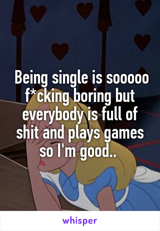  Being single is sooooo f*cking boring but everybody is full of shit and plays games so I'm good.. 