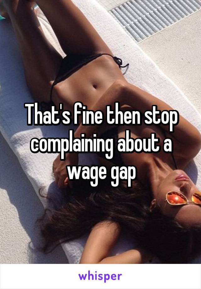 That's fine then stop complaining about a wage gap