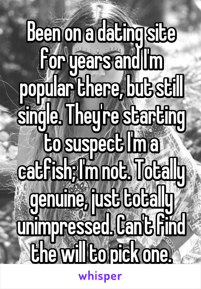 Been on a dating site for years and I'm popular there, but still single. They're starting to suspect I'm a catfish; I'm not. Totally genuine, just totally unimpressed. Can't find the will to pick one.