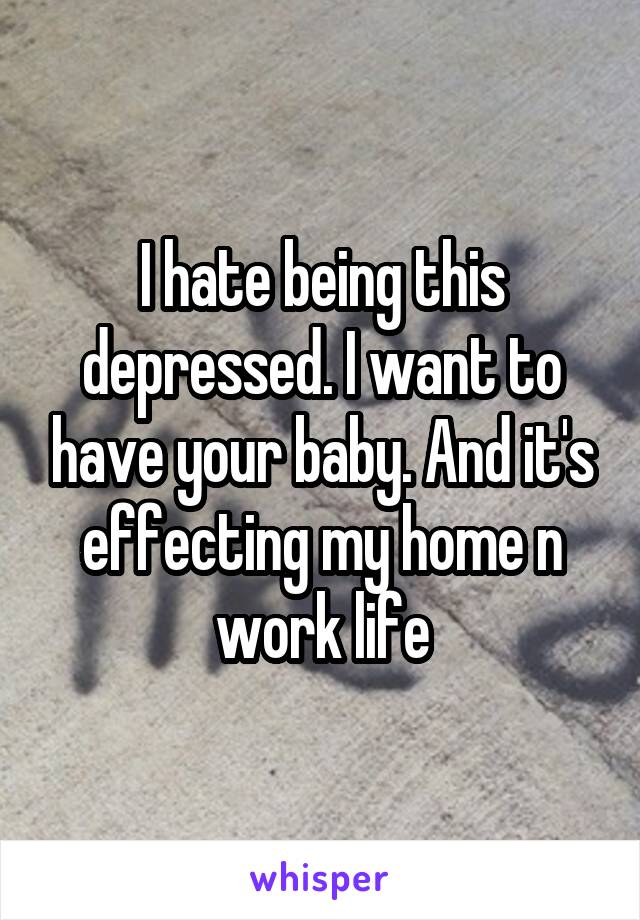 I hate being this depressed. I want to have your baby. And it's effecting my home n work life