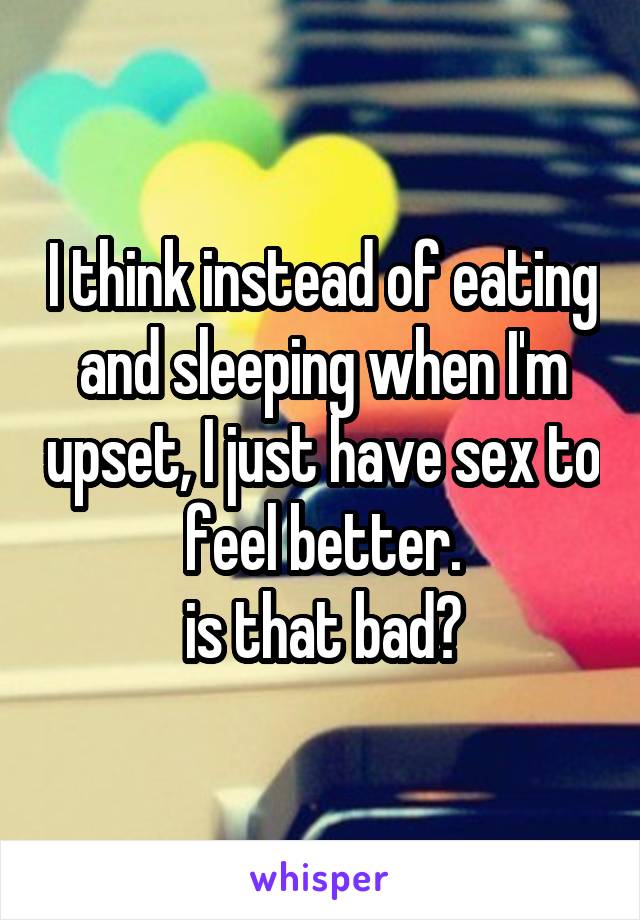 I think instead of eating and sleeping when I'm upset, I just have sex to feel better.
is that bad?