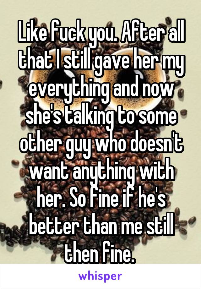 Like fuck you. After all that I still gave her my everything and now she's talking to some other guy who doesn't want anything with her. So fine if he's better than me still then fine. 