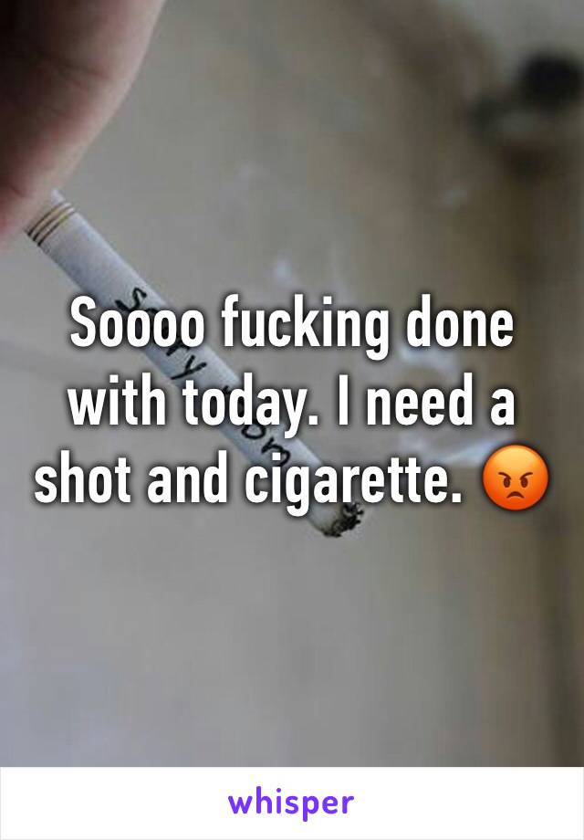 Soooo fucking done with today. I need a shot and cigarette. 😡