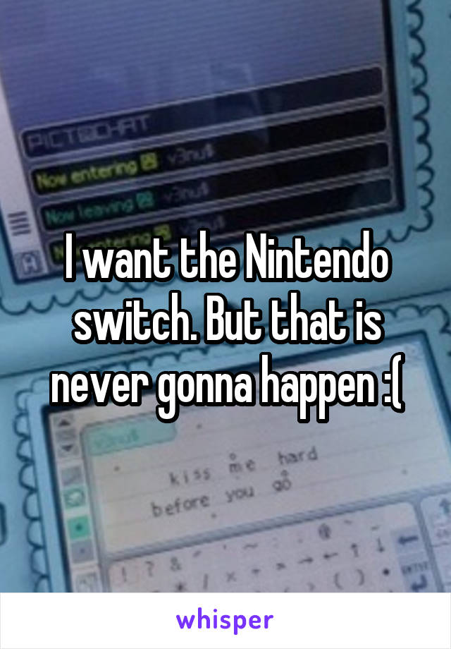 I want the Nintendo switch. But that is never gonna happen :(