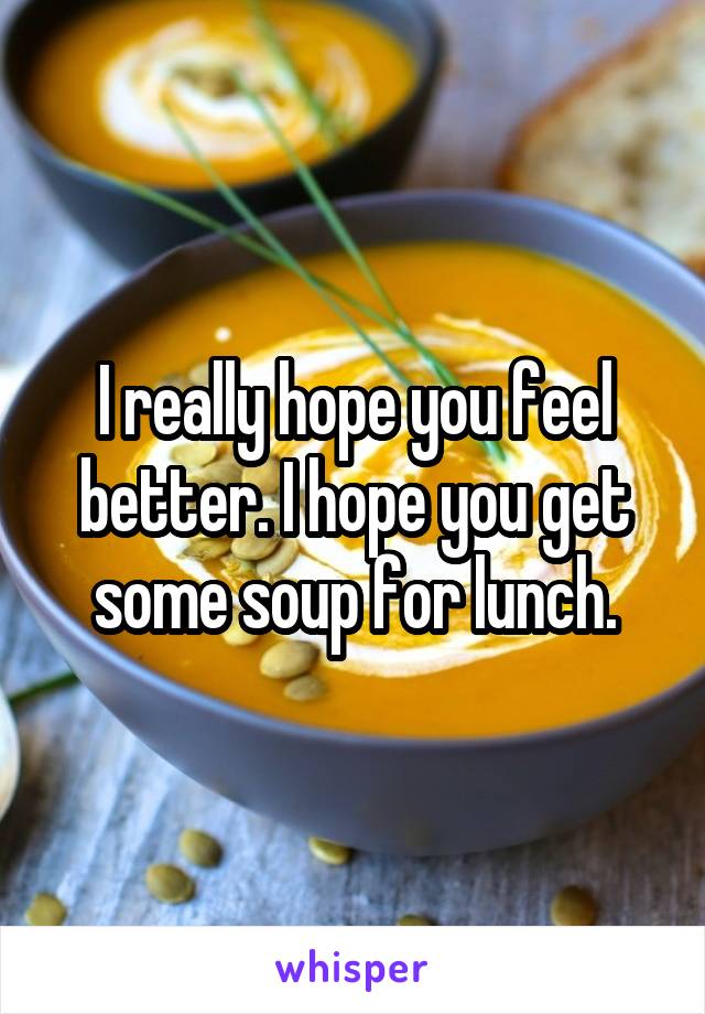 I really hope you feel better. I hope you get some soup for lunch.