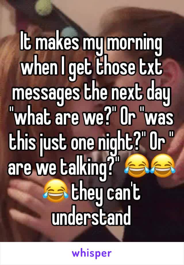 It makes my morning when I get those txt messages the next day "what are we?" Or "was this just one night?" Or " are we talking?" 😂😂😂 they can't understand 