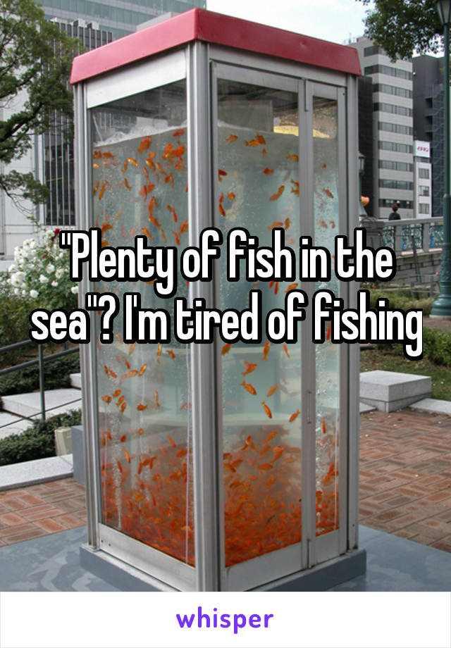 "Plenty of fish in the sea"? I'm tired of fishing 