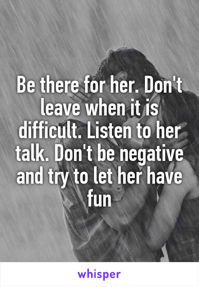 Be there for her. Don't leave when it is difficult. Listen to her talk. Don't be negative and try to let her have fun