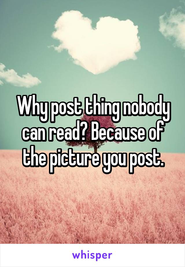 Why post thing nobody can read? Because of the picture you post.