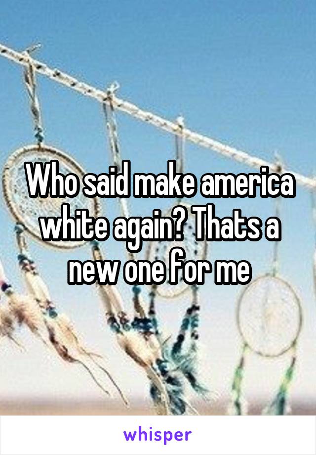 Who said make america white again? Thats a new one for me