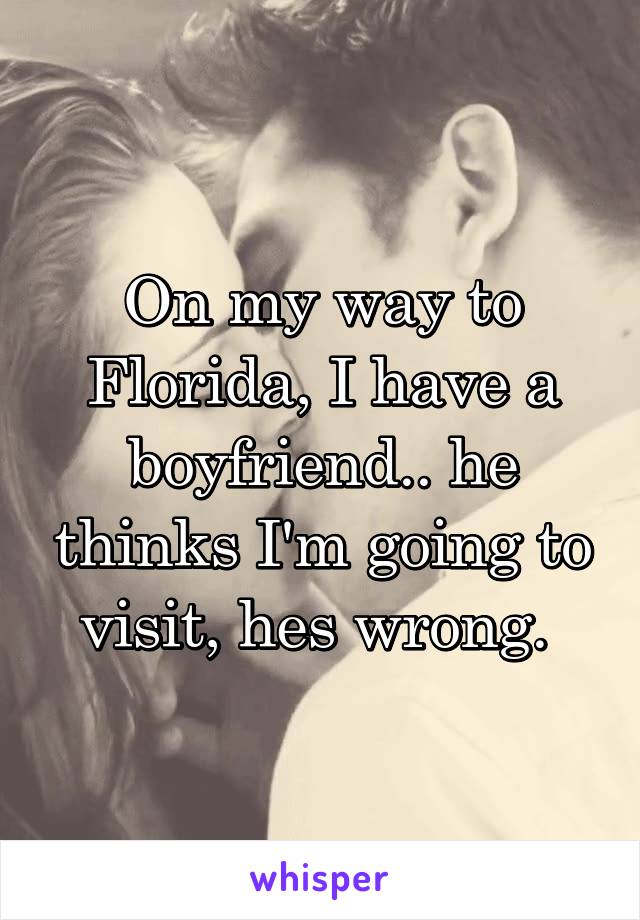 On my way to Florida, I have a boyfriend.. he thinks I'm going to visit, hes wrong. 