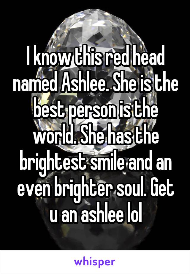 I know this red head named Ashlee. She is the best person is the world. She has the brightest smile and an even brighter soul. Get u an ashlee lol