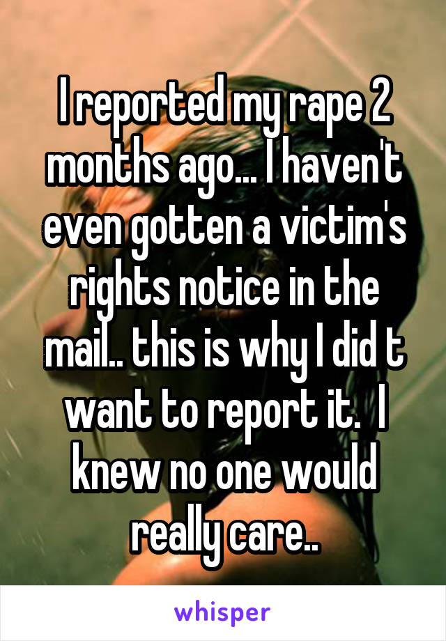 I reported my rape 2 months ago... I haven't even gotten a victim's rights notice in the mail.. this is why I did t want to report it.  I knew no one would really care..