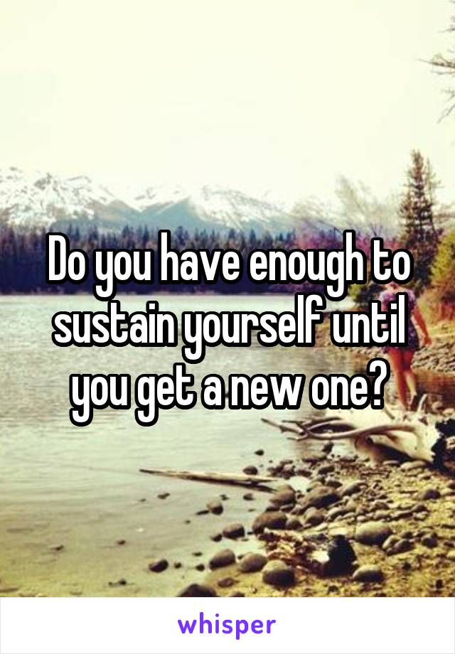 Do you have enough to sustain yourself until you get a new one?