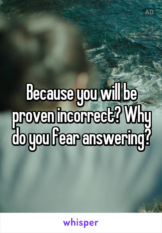 Because you will be proven incorrect? Why do you fear answering?