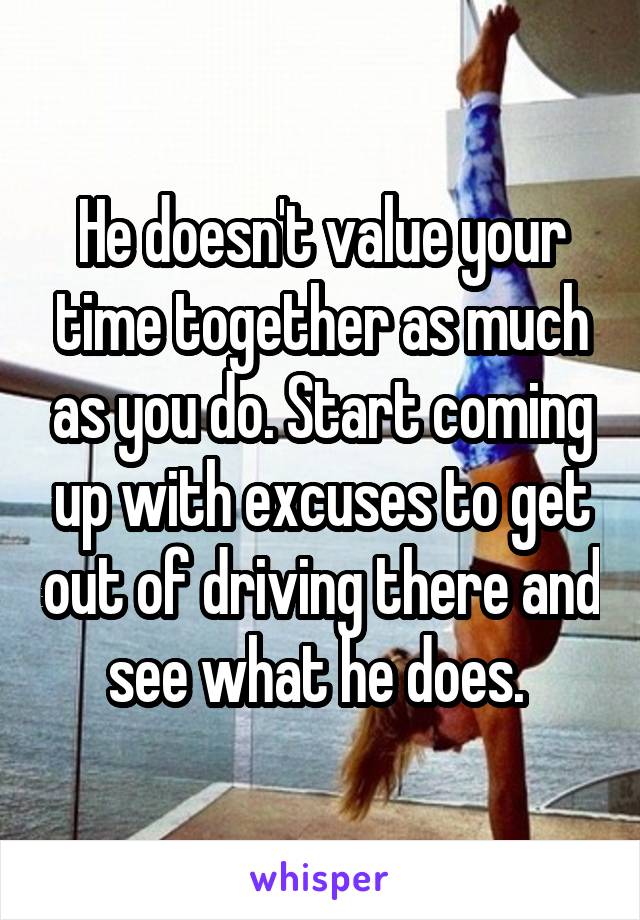 He doesn't value your time together as much as you do. Start coming up with excuses to get out of driving there and see what he does. 