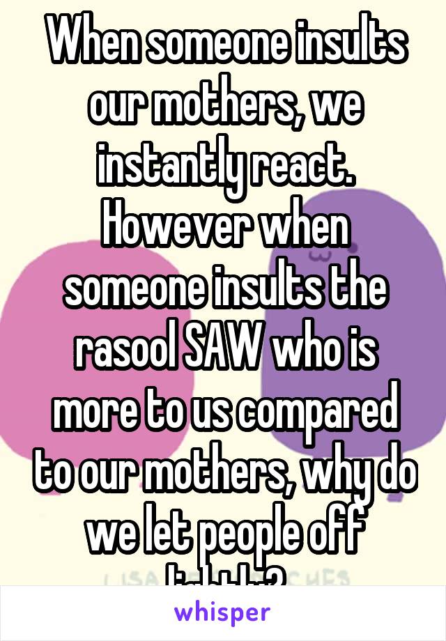 When someone insults our mothers, we instantly react. However when someone insults the rasool SAW who is more to us compared to our mothers, why do we let people off lightly?