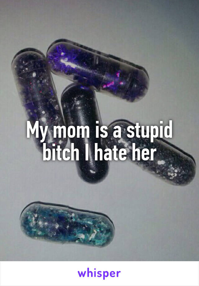 My mom is a stupid bitch I hate her