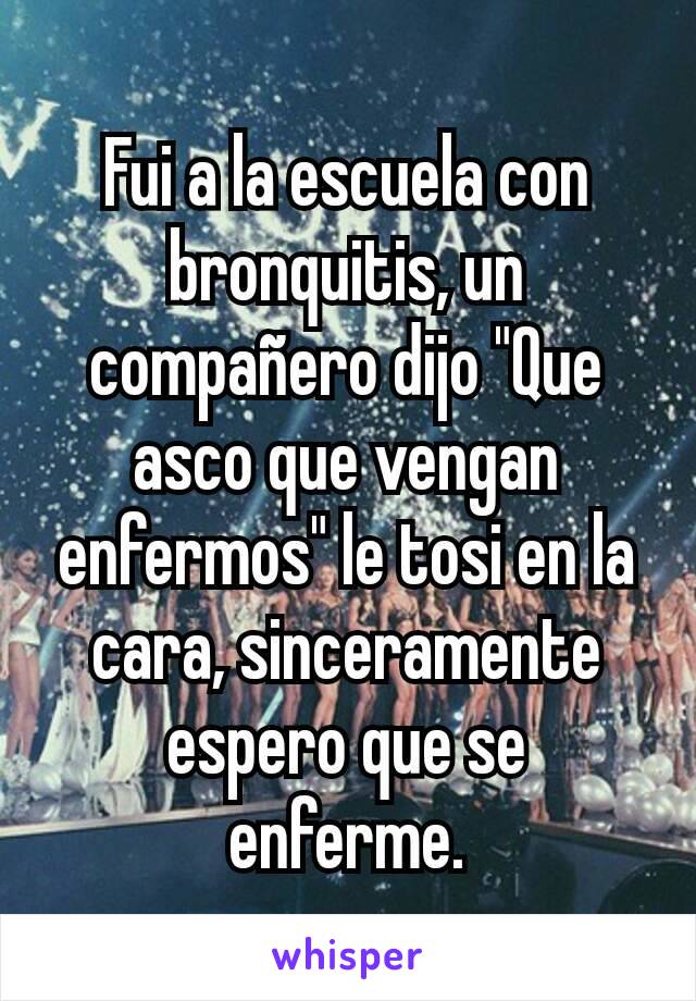 Fui a la escuela con bronquitis, un compañero dijo "Que asco que vengan enfermos" le tosi en la cara, sinceramente espero que se enferme.