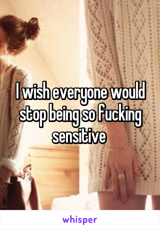 I wish everyone would stop being so fucking sensitive 