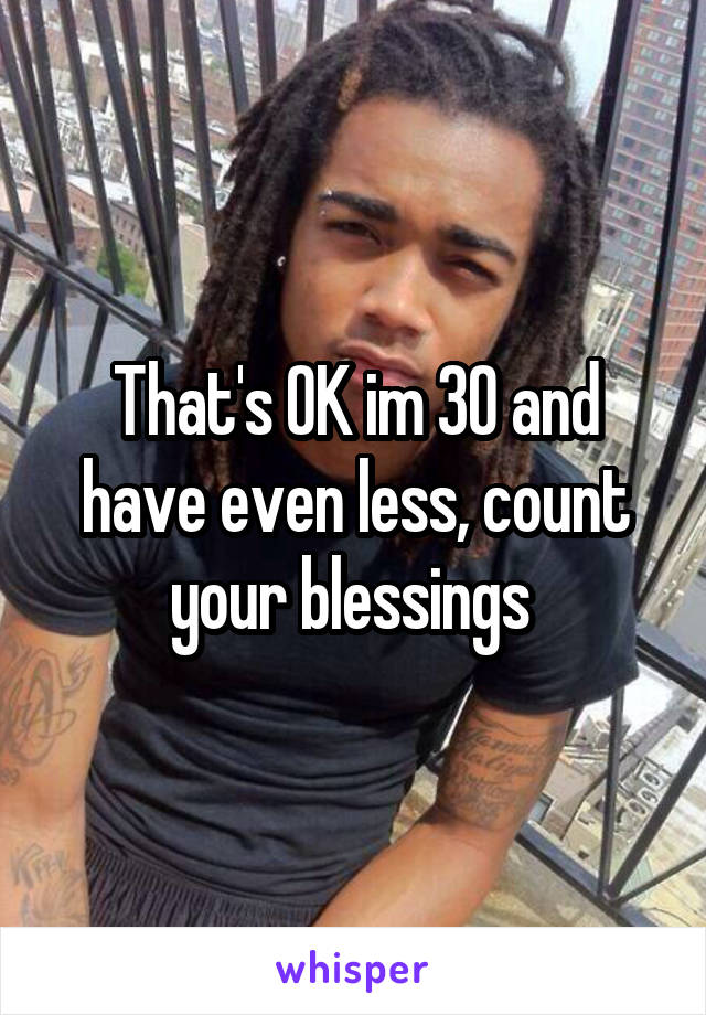 That's OK im 30 and have even less, count your blessings 