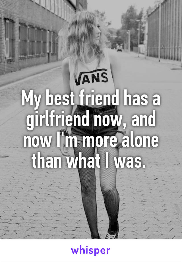 My best friend has a girlfriend now, and now I'm more alone than what I was. 