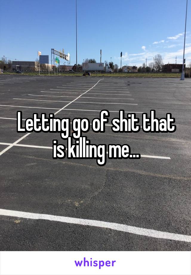 Letting go of shit that is killing me...