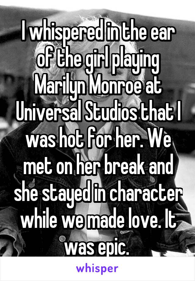 I whispered in the ear of the girl playing Marilyn Monroe at Universal Studios that I was hot for her. We met on her break and she stayed in character while we made love. It was epic. 