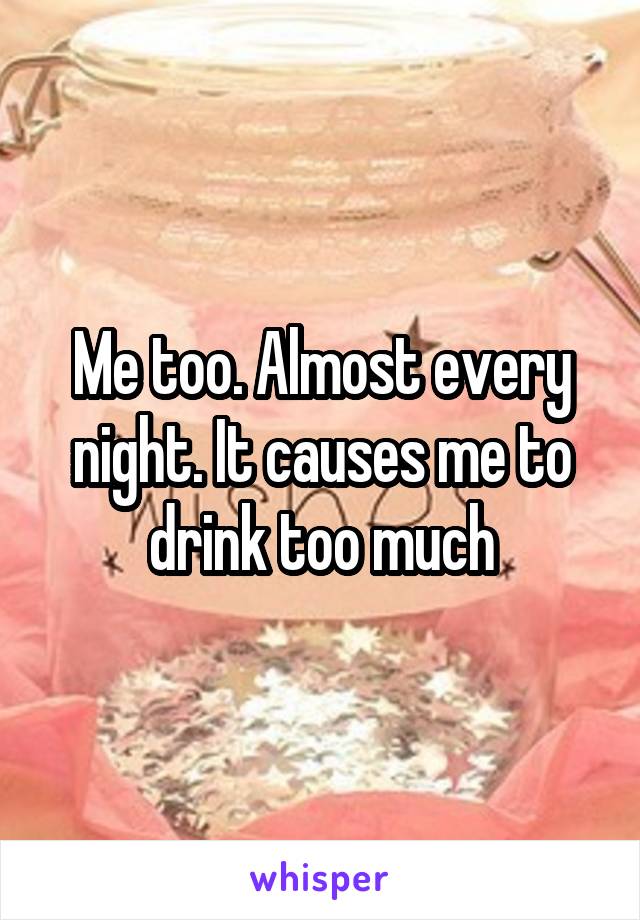 Me too. Almost every night. It causes me to drink too much