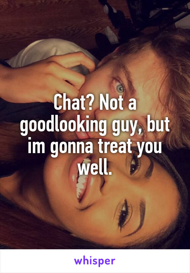 Chat? Not a goodlooking guy, but im gonna treat you well.