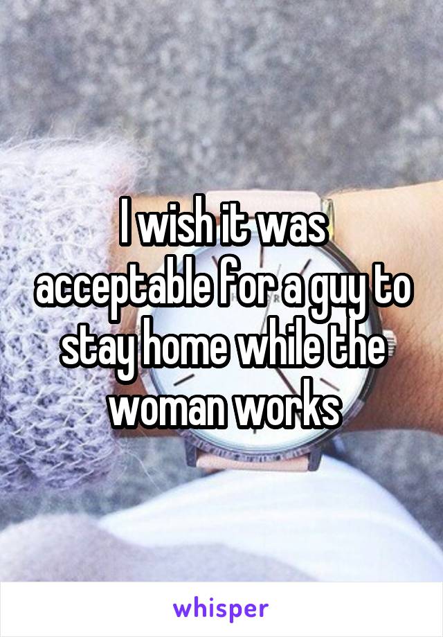 I wish it was acceptable for a guy to stay home while the woman works