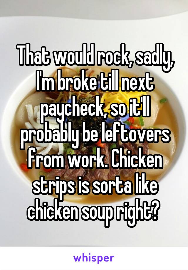 That would rock, sadly, I'm broke till next paycheck, so it'll probably be leftovers from work. Chicken strips is sorta like chicken soup right? 