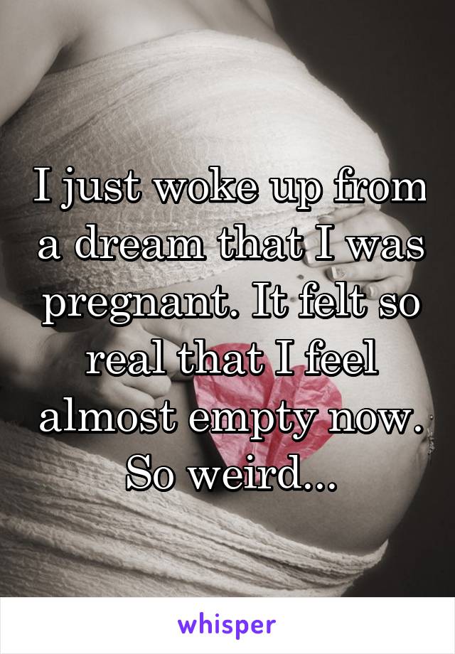 I just woke up from a dream that I was pregnant. It felt so real that I feel almost empty now. So weird...