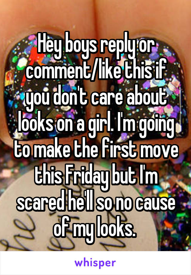 Hey boys reply or comment/like this if you don't care about looks on a girl. I'm going to make the first move this Friday but I'm scared he'll so no cause of my looks. 