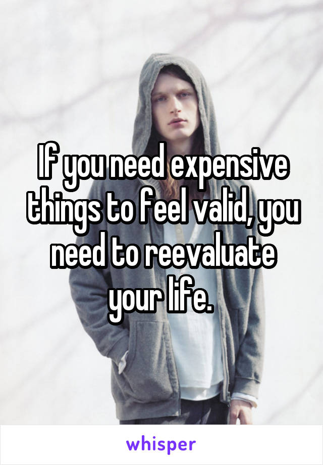 If you need expensive things to feel valid, you need to reevaluate your life. 