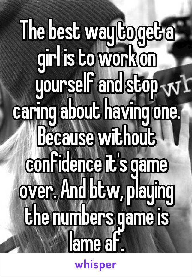 The best way to get a girl is to work on yourself and stop caring about having one. Because without confidence it's game over. And btw, playing the numbers game is lame af.