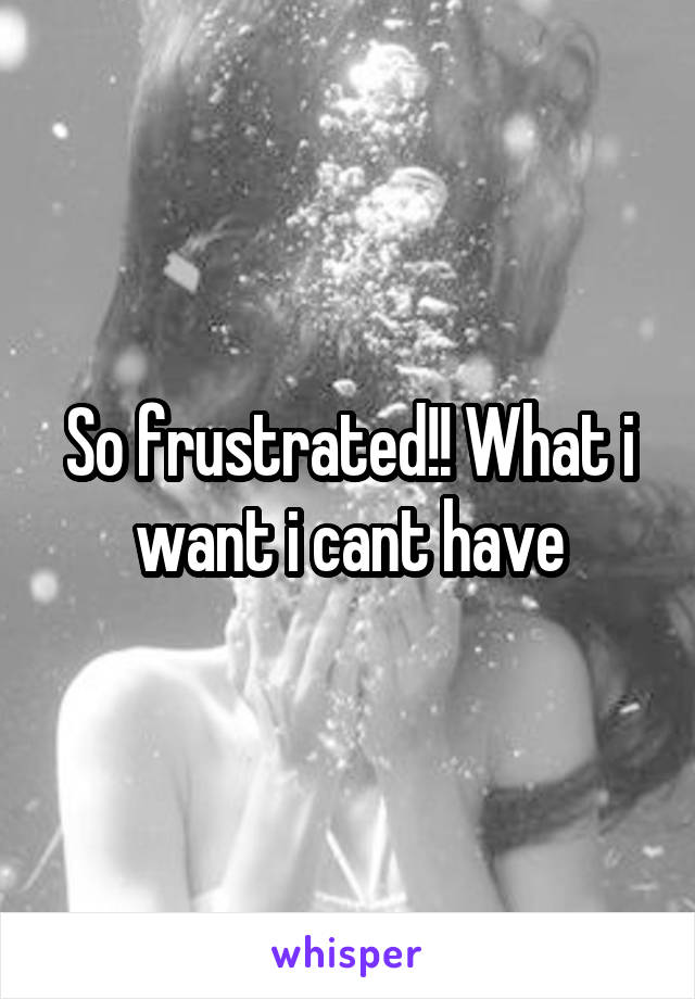 So frustrated!! What i want i cant have