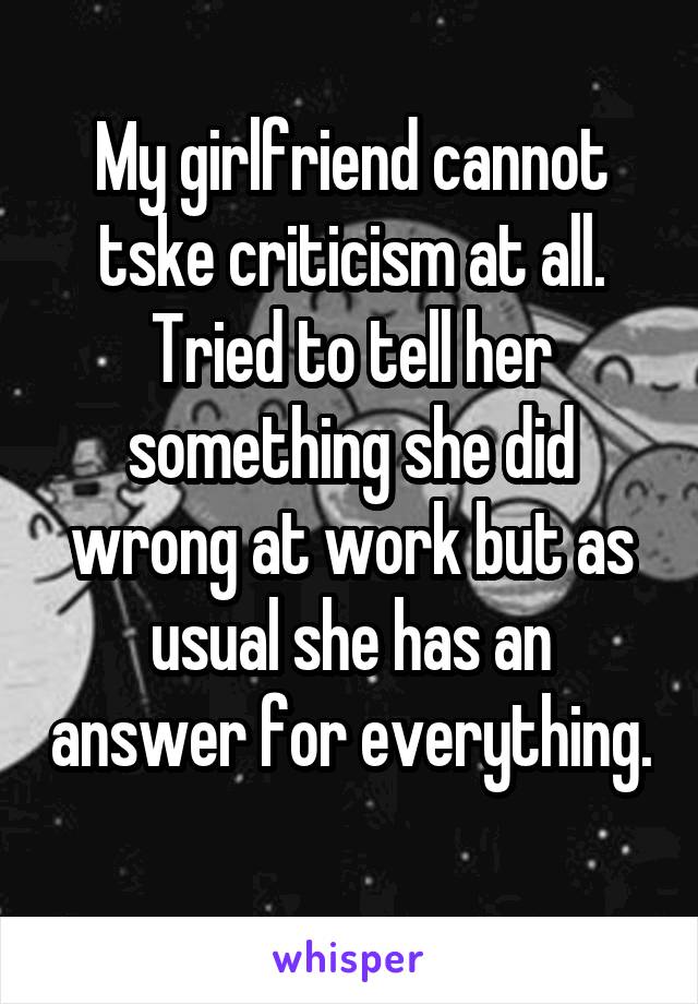 My girlfriend cannot tske criticism at all. Tried to tell her something she did wrong at work but as usual she has an answer for everything. 