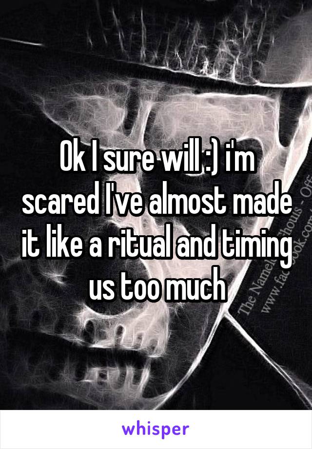 Ok I sure will :) i'm scared I've almost made it like a ritual and timing us too much