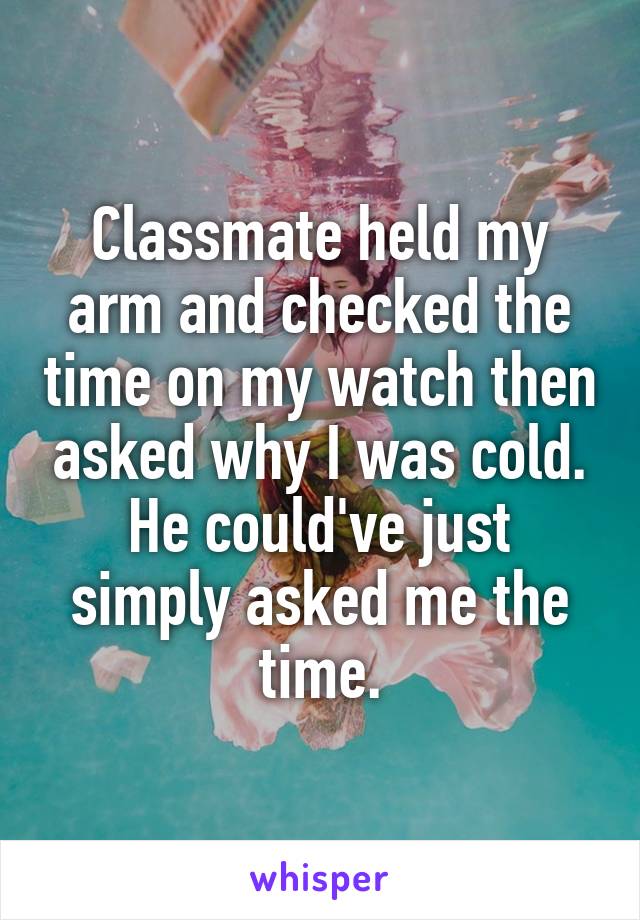 Classmate held my arm and checked the time on my watch then asked why I was cold. He could've just simply asked me the time.