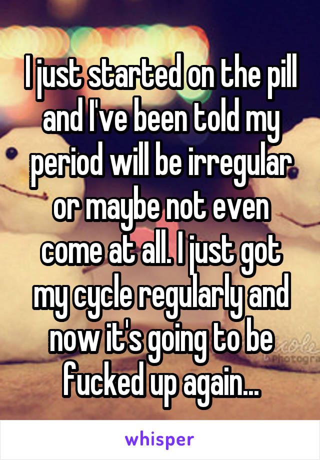 I just started on the pill and I've been told my period will be irregular or maybe not even come at all. I just got my cycle regularly and now it's going to be fucked up again...