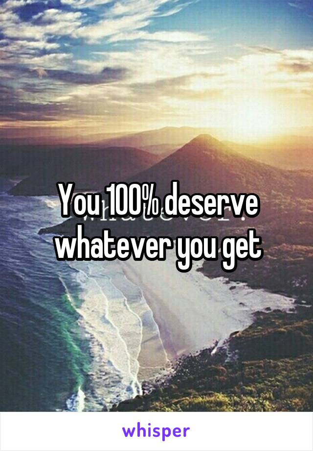 You 100% deserve whatever you get