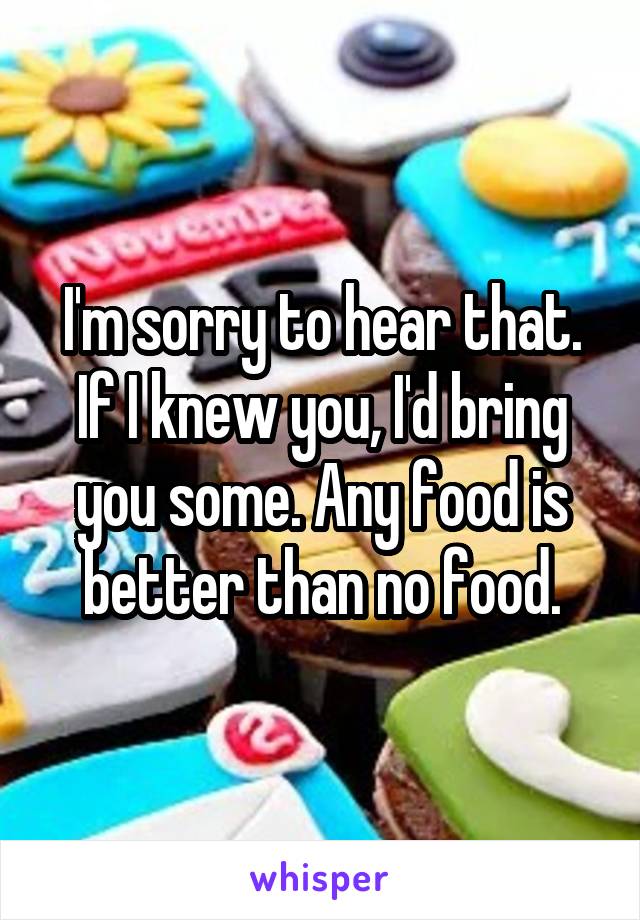 I'm sorry to hear that. If I knew you, I'd bring you some. Any food is better than no food.