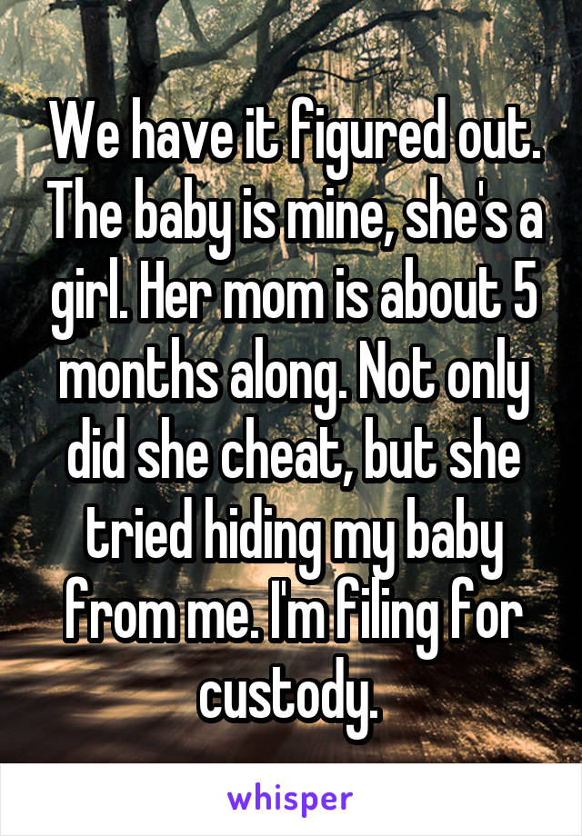 We have it figured out. The baby is mine, she's a girl. Her mom is about 5 months along. Not only did she cheat, but she tried hiding my baby from me. I'm filing for custody. 