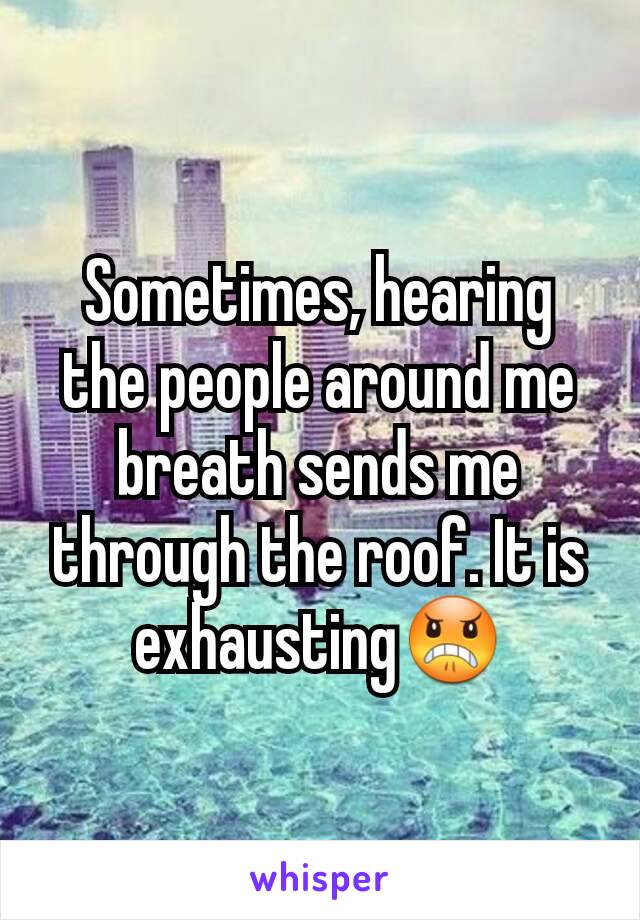 Sometimes, hearing the people around me breath sends me through the roof. It is exhausting😠