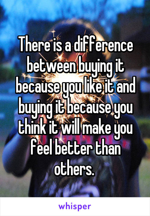 There is a difference between buying it because you like it and buying it because you think it will make you feel better than others. 