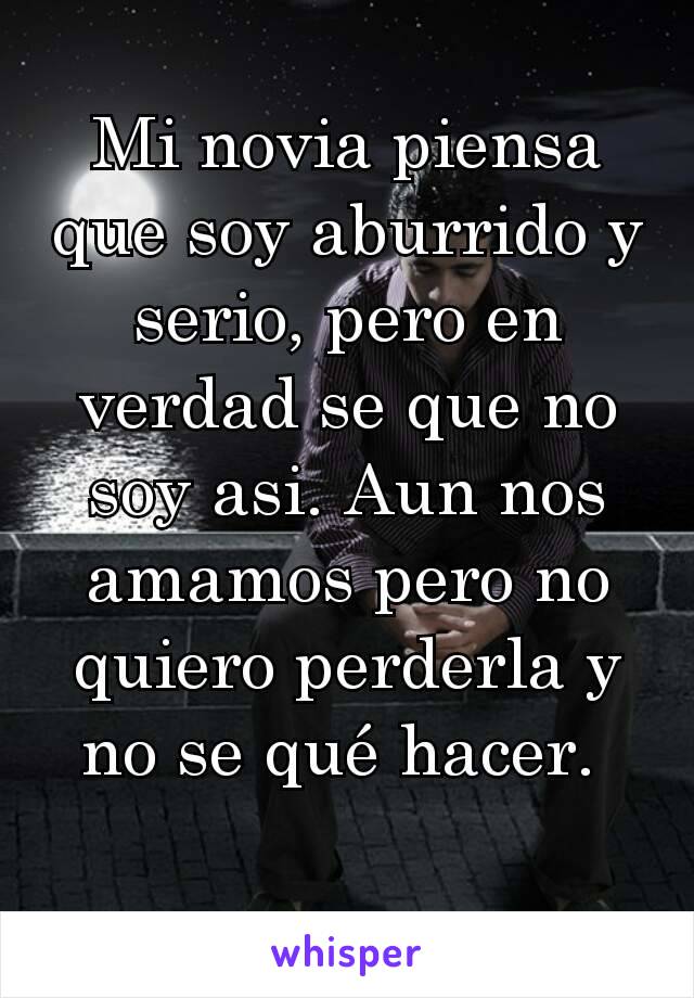 Mi novia piensa que soy aburrido y serio, pero en verdad se que no soy asi. Aun nos amamos pero no quiero perderla y no se qué hacer. 