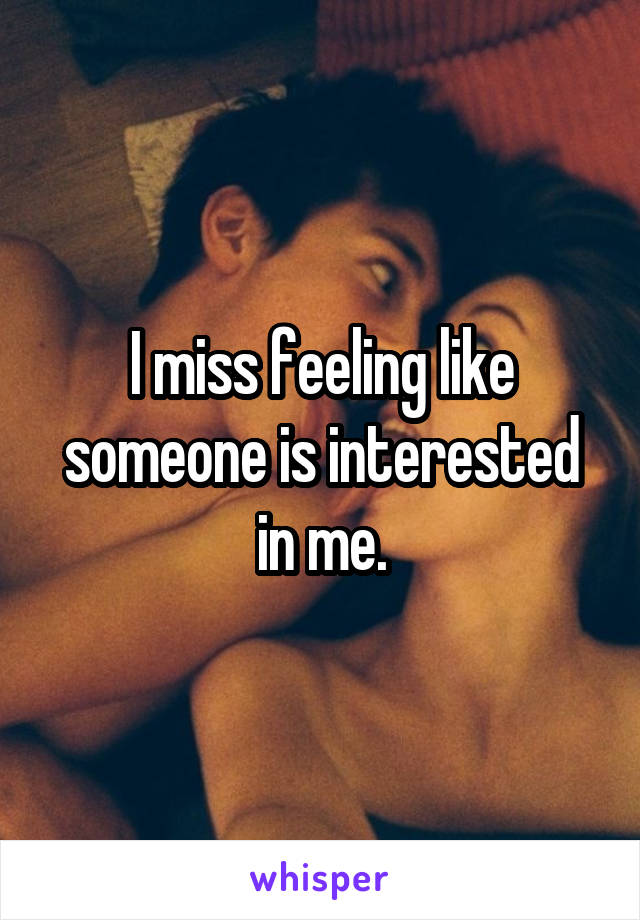 I miss feeling like someone is interested in me.