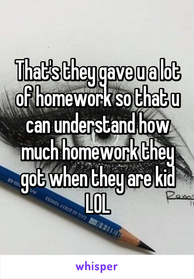 That's they gave u a lot of homework so that u can understand how much homework they got when they are kid
LOL