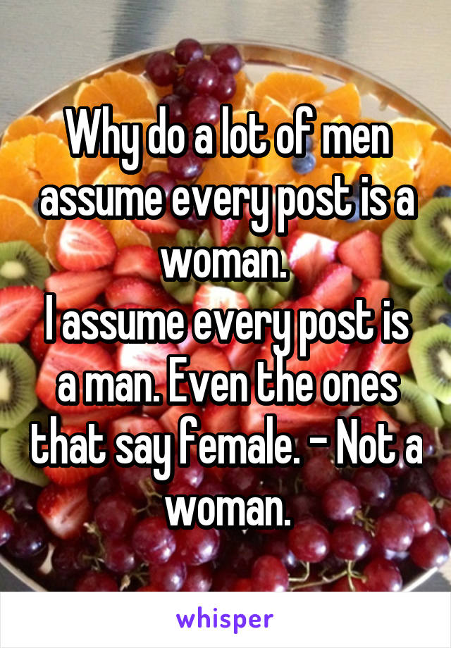 Why do a lot of men assume every post is a woman. 
I assume every post is a man. Even the ones that say female. - Not a woman.